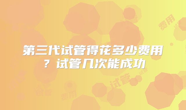 第三代试管得花多少费用?试管几次能成功