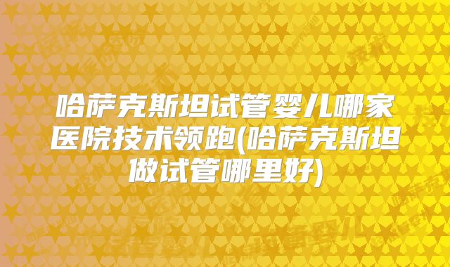 哈萨克斯坦试管婴儿哪家医院技术领跑(哈萨克斯坦做试管哪里好)