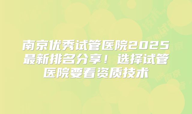 南京优秀试管医院2025最新排名分享！选择试管医院要看资质技术