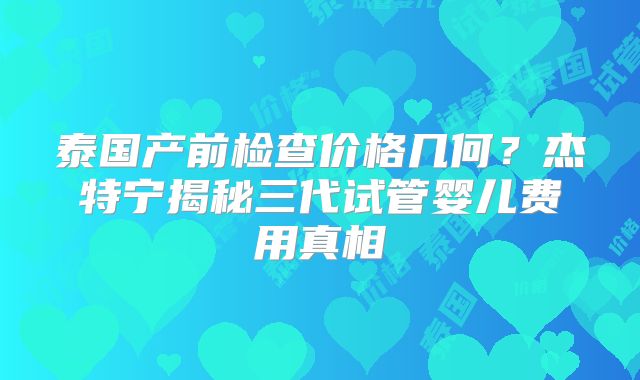泰国产前检查价格几何?杰特宁揭秘三代试管婴儿费用真相