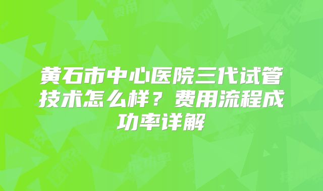 黄石市中心医院三代试管技术怎么样?费用流程成功率详解