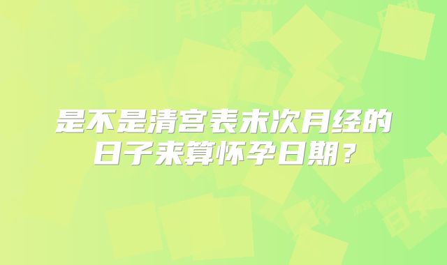 是不是清宫表末次月经的日子来算怀孕日期?