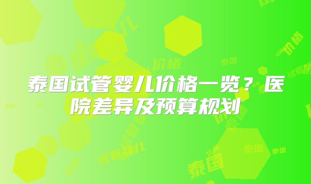 泰国试管婴儿价格一览?医院差异及预算规划
