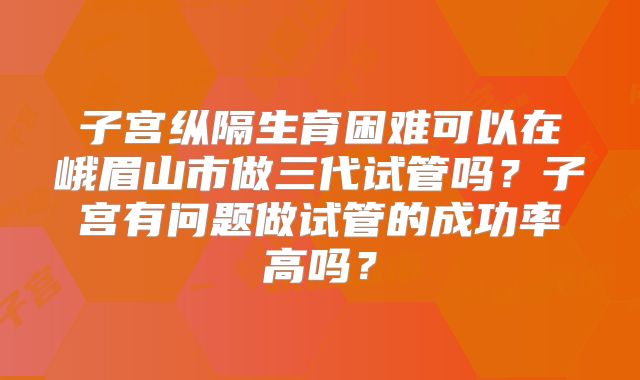 子宫纵隔生育困难可以在峨眉山市做三代试管吗？子宫有问题做试管的成功率高吗？