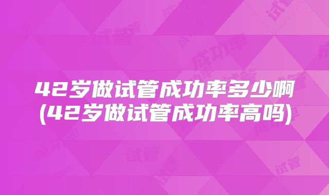 42岁做试管成功率多少啊(42岁做试管成功率高吗)