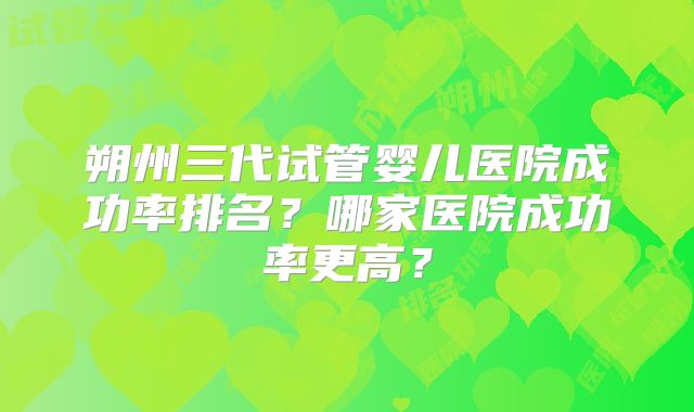 朔州三代试管婴儿医院成功率排名？哪家医院成功率更高？