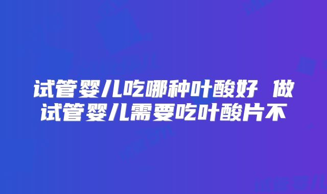 试管婴儿吃哪种叶酸好 做试管婴儿需要吃叶酸片不