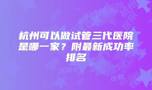 杭州可以做试管三代医院是哪一家?附最新成功率排名