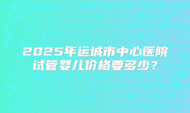 2025年运城市中心医院试管婴儿价格要多少?