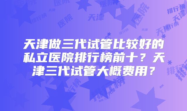 天津做三代试管比较好的私立医院排行榜前十？天津三代试管大概费用？