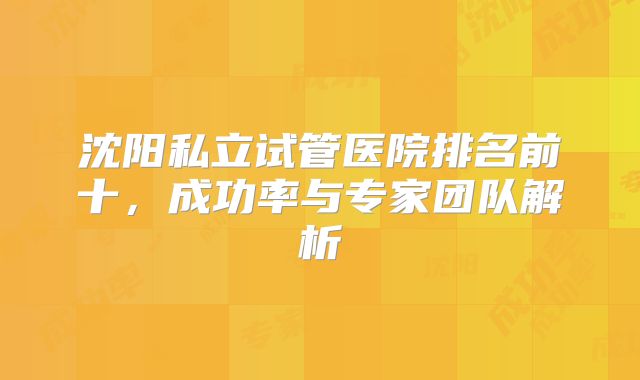 沈阳私立试管医院排名前十,成功率与专家团队解析