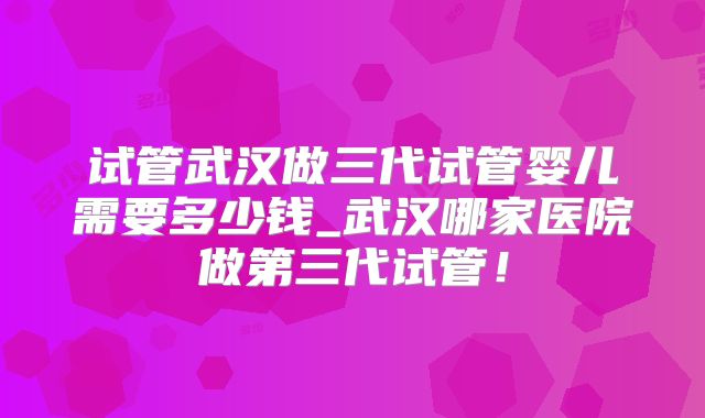 试管武汉做三代试管婴儿需要多少钱_武汉哪家医院做第三代试管!