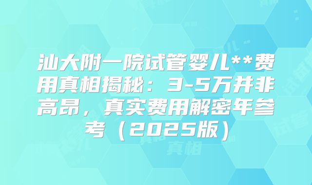 汕大附一院试管婴儿**费用真相揭秘：3-5万并非高昂，真实费用解密年参考（2025版）