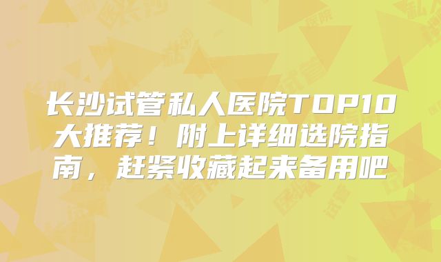 长沙试管私人医院TOP10大推荐！附上详细选院指南，赶紧收藏起来备用吧