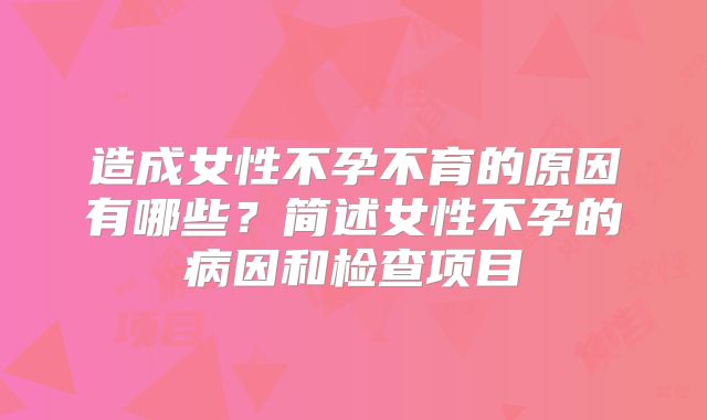 造成女性不孕不育的原因有哪些?简述女性不孕的病因和检查项目