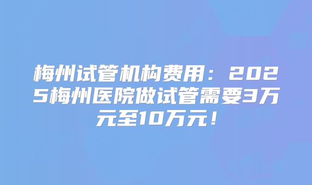 梅州试管机构费用：2025梅州医院做试管需要3万元至10万元！