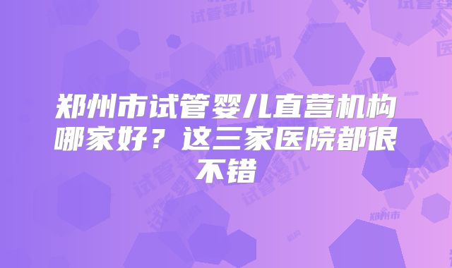 郑州市试管婴儿直营机构哪家好?这三家医院都很不错