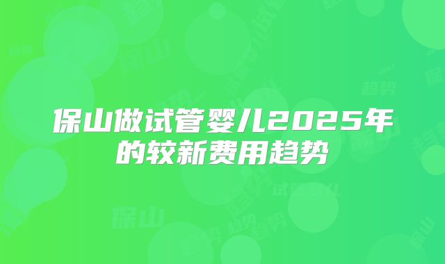 保山做试管婴儿2025年的较新费用趋势