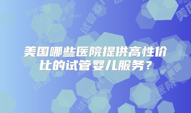 美国哪些医院提供高性价比的试管婴儿服务?