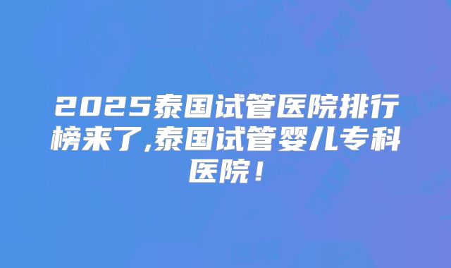 2025泰国试管医院排行榜来了,泰国试管婴儿专科医院！