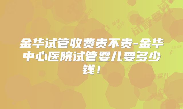 金华试管收费贵不贵-金华中心医院试管婴儿要多少钱！