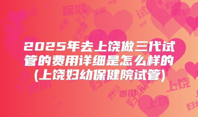 2025年去上饶做三代试管的费用详细是怎么样的(上饶妇幼保健院试管)