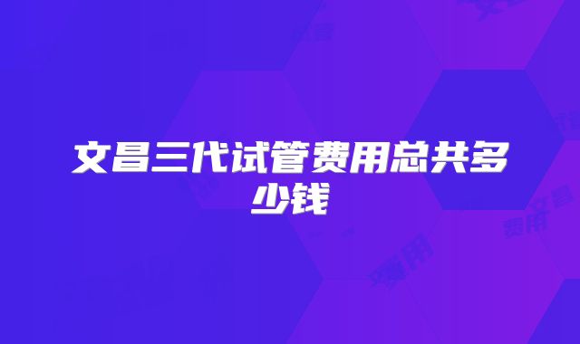 文昌三代试管费用总共多少钱