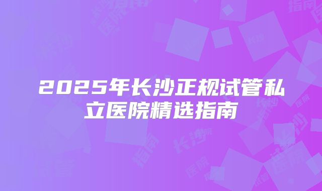 2025年长沙正规试管私立医院精选指南