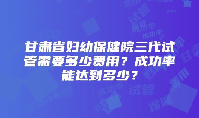 甘肃省妇幼保健院三代试管需要多少费用?成功率能达到多少?