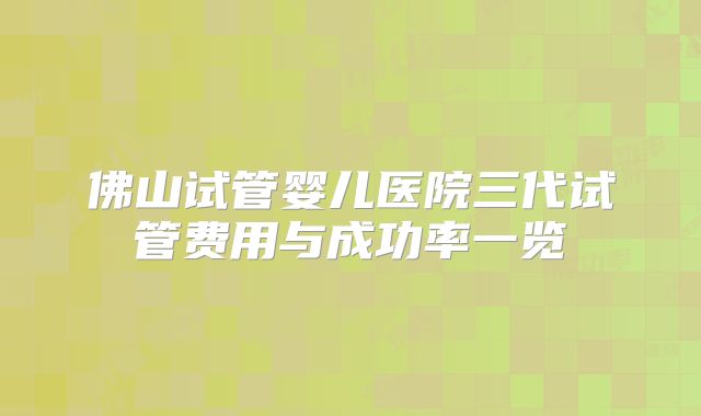 佛山试管婴儿医院三代试管费用与成功率一览