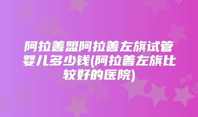 阿拉善盟阿拉善左旗试管婴儿多少钱(阿拉善左旗比较好的医院)