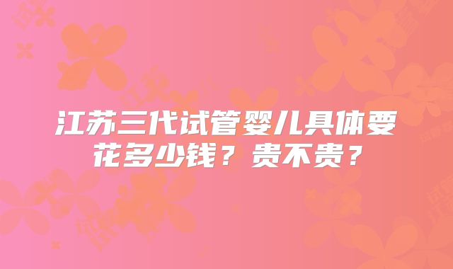 江苏三代试管婴儿具体要花多少钱?贵不贵?