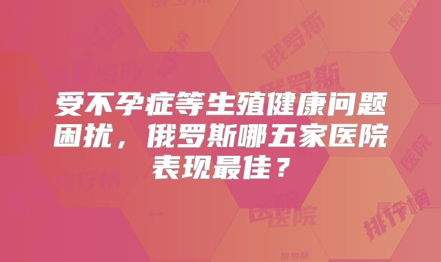 受不孕症等生殖健康问题困扰,俄罗斯哪五家医院表现最佳?
