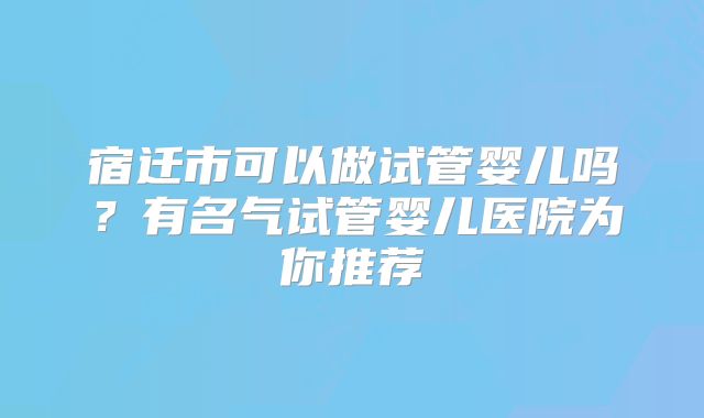 宿迁市可以做试管婴儿吗？有名气试管婴儿医院为你推荐