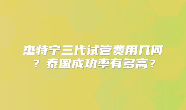 杰特宁三代试管费用几何？泰国成功率有多高？