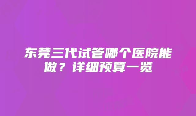 东莞三代试管哪个医院能做?详细预算一览