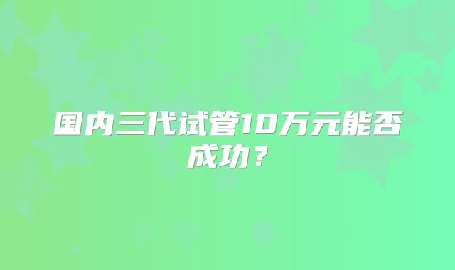 国内三代试管10万元能否成功?
