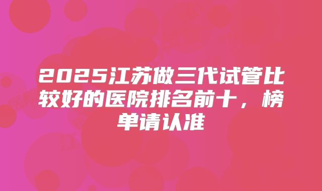 2025江苏做三代试管比较好的医院排名前十,榜单请认准