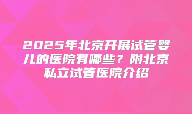 2025年北京开展试管婴儿的医院有哪些？附北京私立试管医院介绍