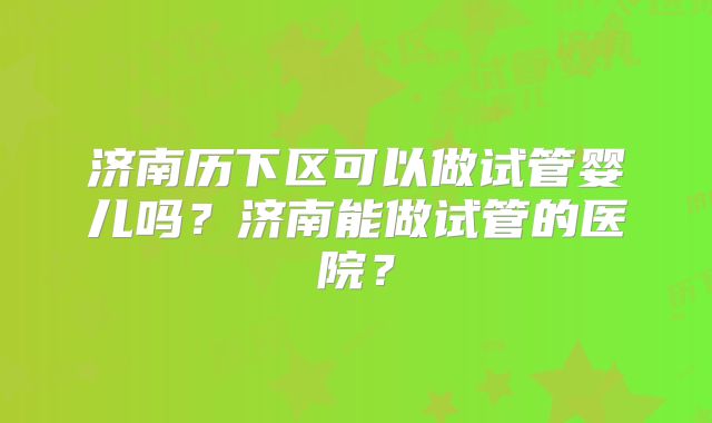 济南历下区可以做试管婴儿吗？济南能做试管的医院？