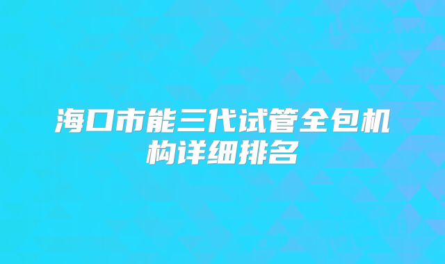 海口市能三代试管全包机构详细排名