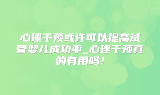 心理干预或许可以提高试管婴儿成功率_心理干预真的有用吗!
