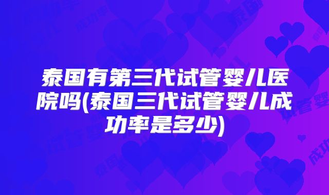 泰国有第三代试管婴儿医院吗(泰国三代试管婴儿成功率是多少)