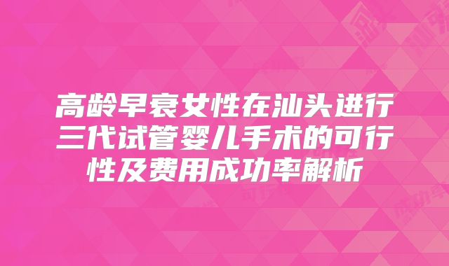 高龄早衰女性在汕头进行三代试管婴儿手术的可行性及费用成功率解析