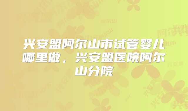 兴安盟阿尔山市试管婴儿哪里做,兴安盟医院阿尔山分院
