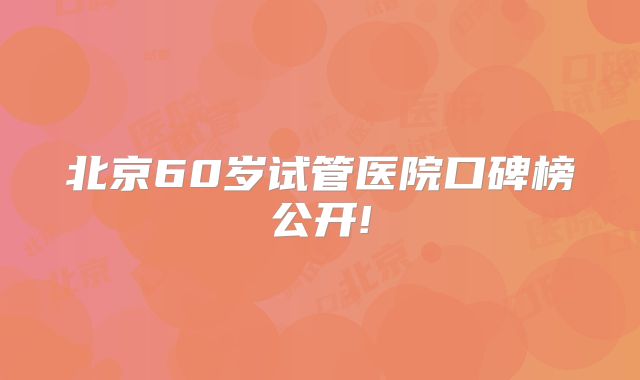 北京60岁试管医院口碑榜公开!