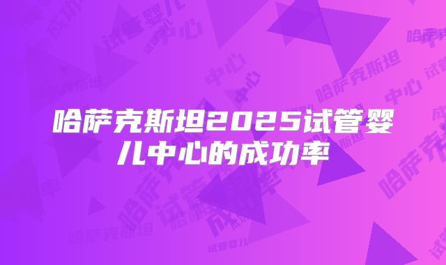 哈萨克斯坦2025试管婴儿中心的成功率