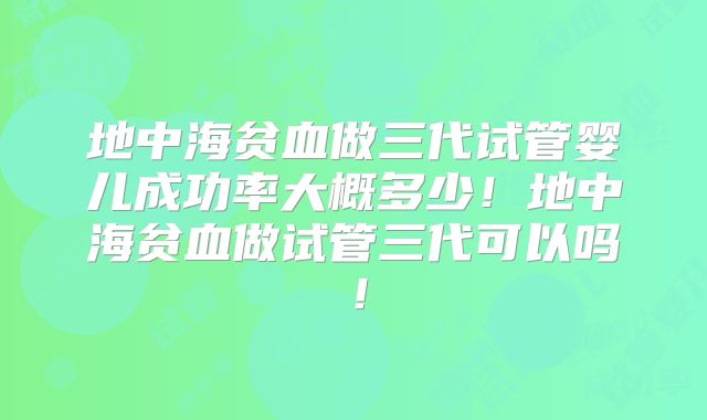地中海贫血做三代试管婴儿成功率大概多少！地中海贫血做试管三代可以吗！
