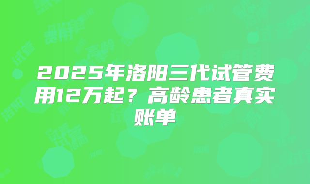 2025年洛阳三代试管费用12万起？高龄患者真实账单