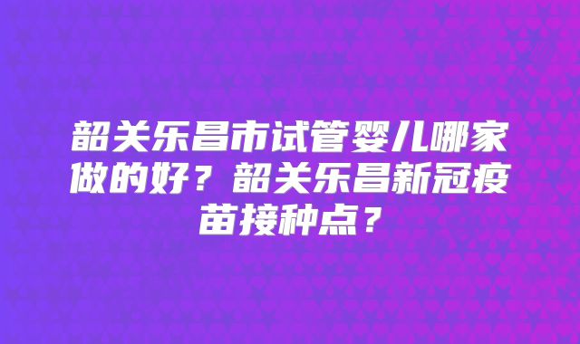 韶关乐昌市试管婴儿哪家做的好?韶关乐昌新冠疫苗接种点?